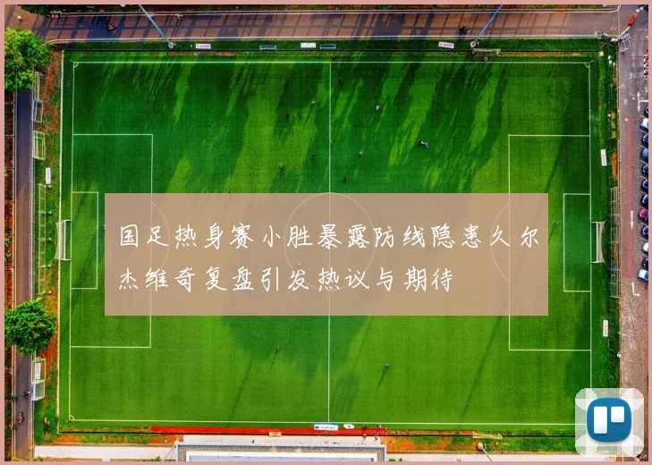 国足热身赛小胜暴露防线隐患久尔杰维奇复盘引发热议与期待