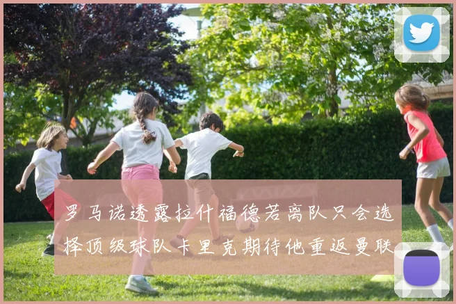 罗马诺透露拉什福德若离队只会选择顶级球队卡里克期待他重返曼联