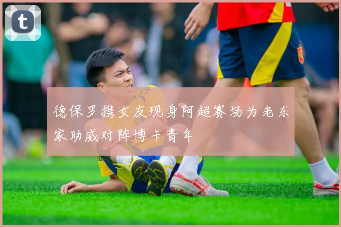 德保罗携女友现身阿超赛场为老东家助威对阵博卡青年
